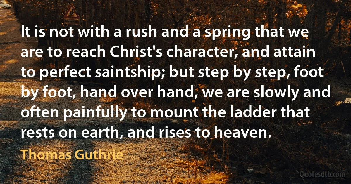 It is not with a rush and a spring that we are to reach Christ's character, and attain to perfect saintship; but step by step, foot by foot, hand over hand, we are slowly and often painfully to mount the ladder that rests on earth, and rises to heaven. (Thomas Guthrie)