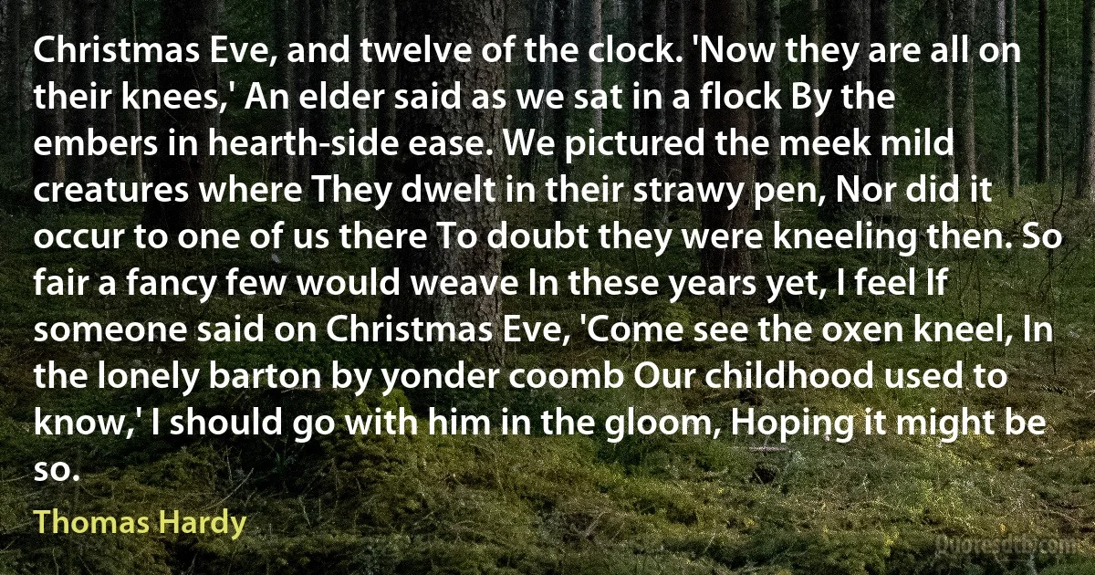 Christmas Eve, and twelve of the clock. 'Now they are all on their knees,' An elder said as we sat in a flock By the embers in hearth-side ease. We pictured the meek mild creatures where They dwelt in their strawy pen, Nor did it occur to one of us there To doubt they were kneeling then. So fair a fancy few would weave In these years yet, I feel If someone said on Christmas Eve, 'Come see the oxen kneel, In the lonely barton by yonder coomb Our childhood used to know,' I should go with him in the gloom, Hoping it might be so. (Thomas Hardy)