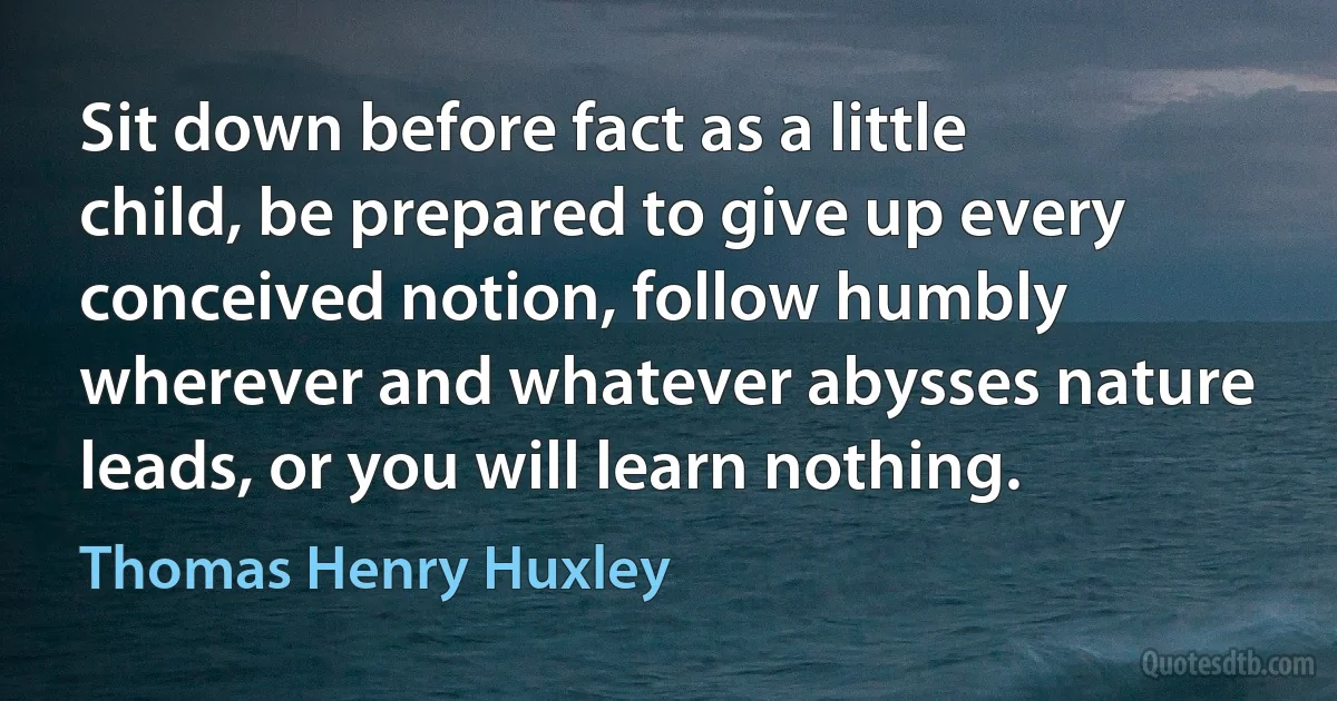 Sit down before fact as a little child, be prepared to give up every conceived notion, follow humbly wherever and whatever abysses nature leads, or you will learn nothing. (Thomas Henry Huxley)