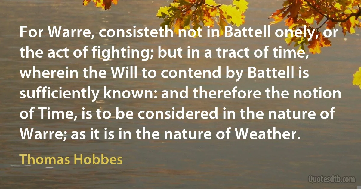 For Warre, consisteth not in Battell onely, or the act of fighting; but in a tract of time, wherein the Will to contend by Battell is sufficiently known: and therefore the notion of Time, is to be considered in the nature of Warre; as it is in the nature of Weather. (Thomas Hobbes)