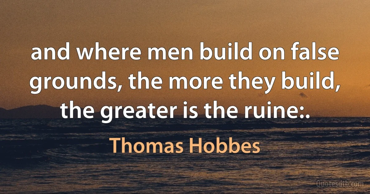 and where men build on false grounds, the more they build, the greater is the ruine:. (Thomas Hobbes)