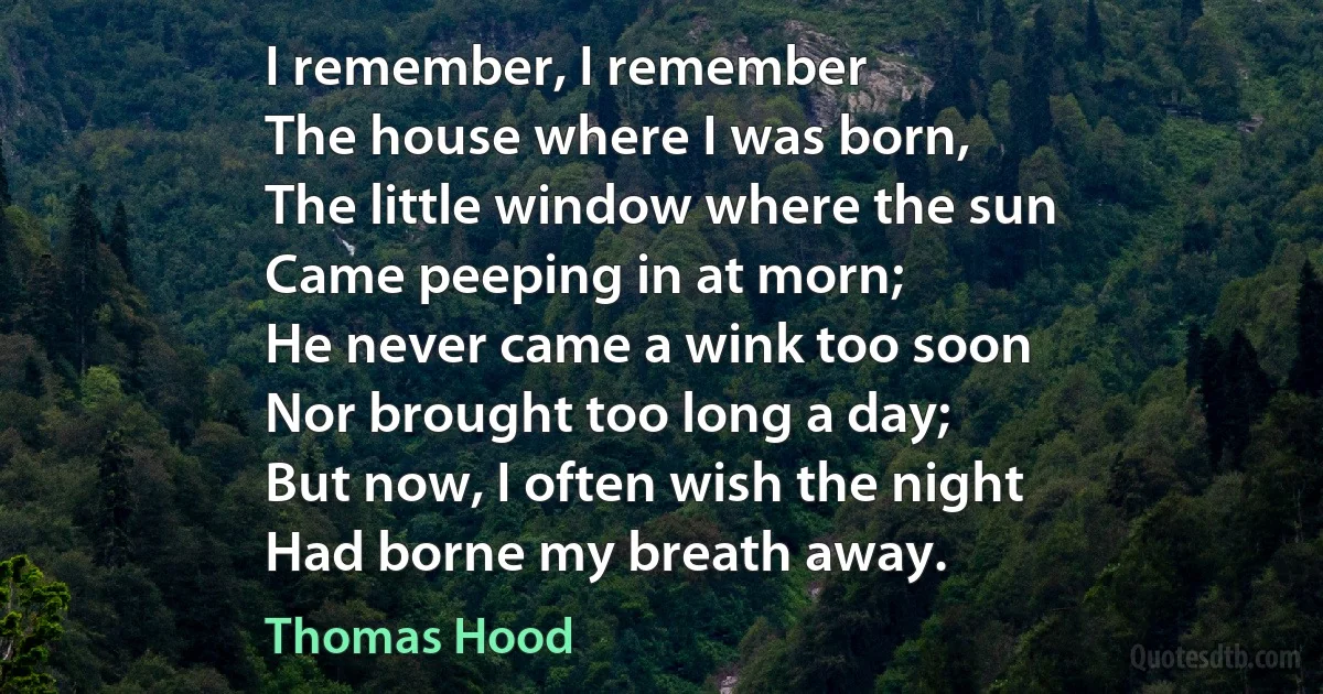 I remember, I remember
The house where I was born,
The little window where the sun
Came peeping in at morn;
He never came a wink too soon
Nor brought too long a day;
But now, I often wish the night
Had borne my breath away. (Thomas Hood)