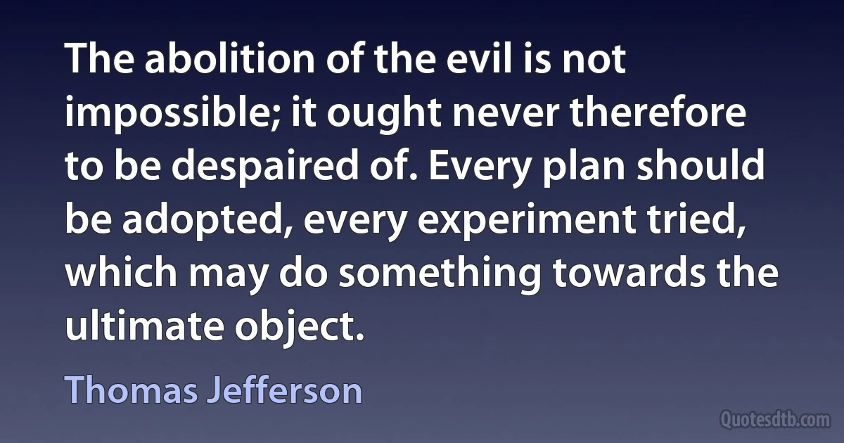 The abolition of the evil is not impossible; it ought never therefore to be despaired of. Every plan should be adopted, every experiment tried, which may do something towards the ultimate object. (Thomas Jefferson)