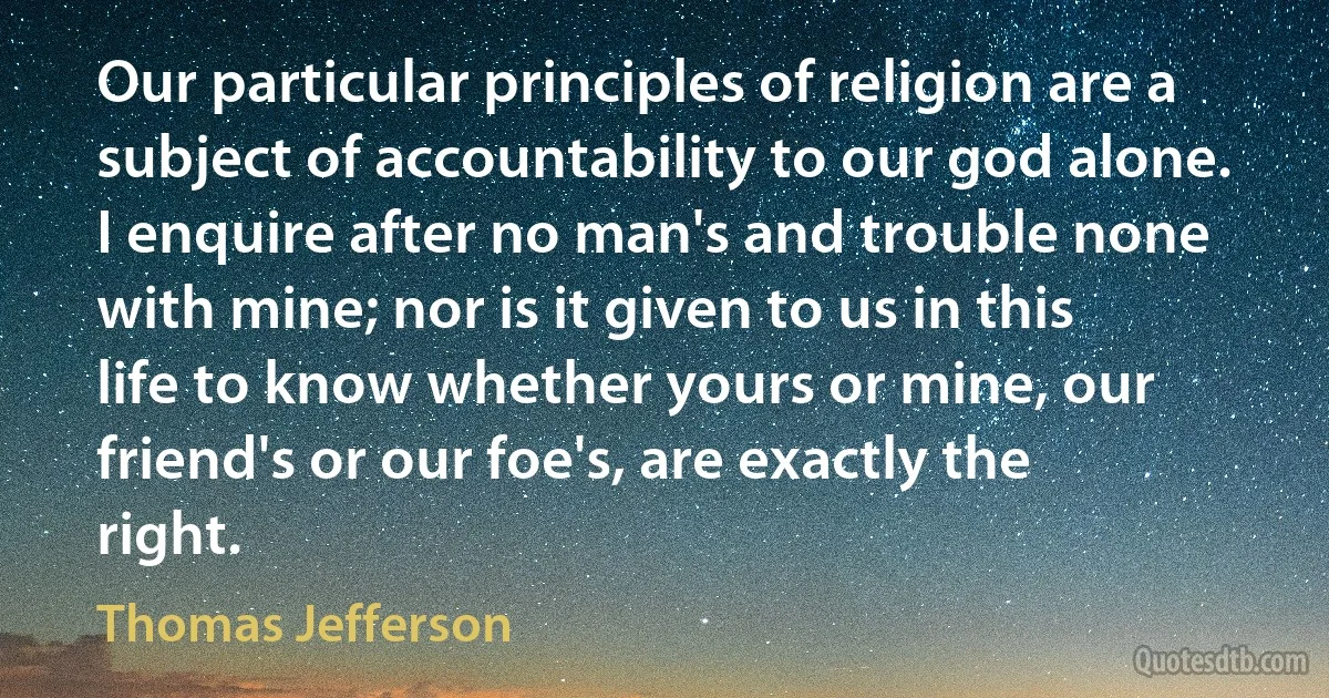 Our particular principles of religion are a subject of accountability to our god alone. I enquire after no man's and trouble none with mine; nor is it given to us in this life to know whether yours or mine, our friend's or our foe's, are exactly the right. (Thomas Jefferson)