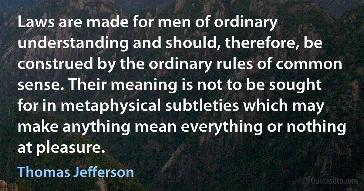 Laws are made for men of ordinary understanding and should, therefore, be construed by the ordinary rules of common sense. Their meaning is not to be sought for in metaphysical subtleties which may make anything mean everything or nothing at pleasure. (Thomas Jefferson)