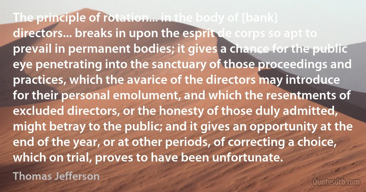 The principle of rotation... in the body of [bank] directors... breaks in upon the esprit de corps so apt to prevail in permanent bodies; it gives a chance for the public eye penetrating into the sanctuary of those proceedings and practices, which the avarice of the directors may introduce for their personal emolument, and which the resentments of excluded directors, or the honesty of those duly admitted, might betray to the public; and it gives an opportunity at the end of the year, or at other periods, of correcting a choice, which on trial, proves to have been unfortunate. (Thomas Jefferson)