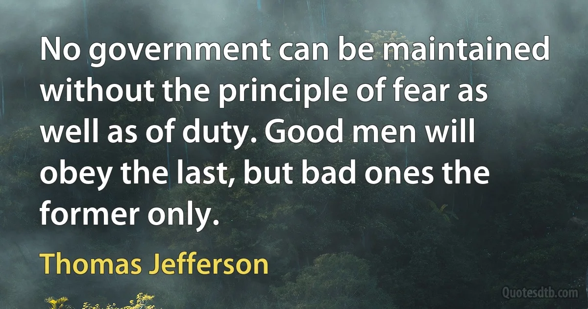 No government can be maintained without the principle of fear as well as of duty. Good men will obey the last, but bad ones the former only. (Thomas Jefferson)