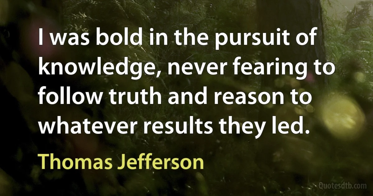 I was bold in the pursuit of knowledge, never fearing to follow truth and reason to whatever results they led. (Thomas Jefferson)