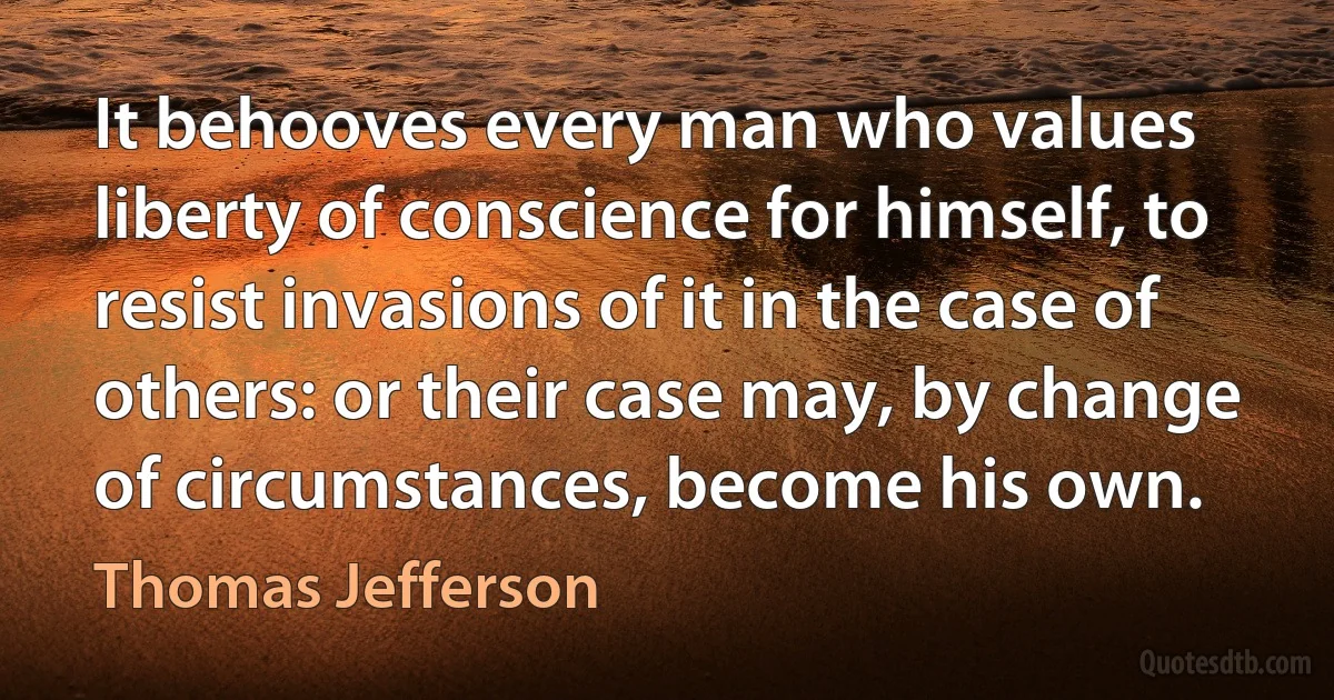 It behooves every man who values liberty of conscience for himself, to resist invasions of it in the case of others: or their case may, by change of circumstances, become his own. (Thomas Jefferson)