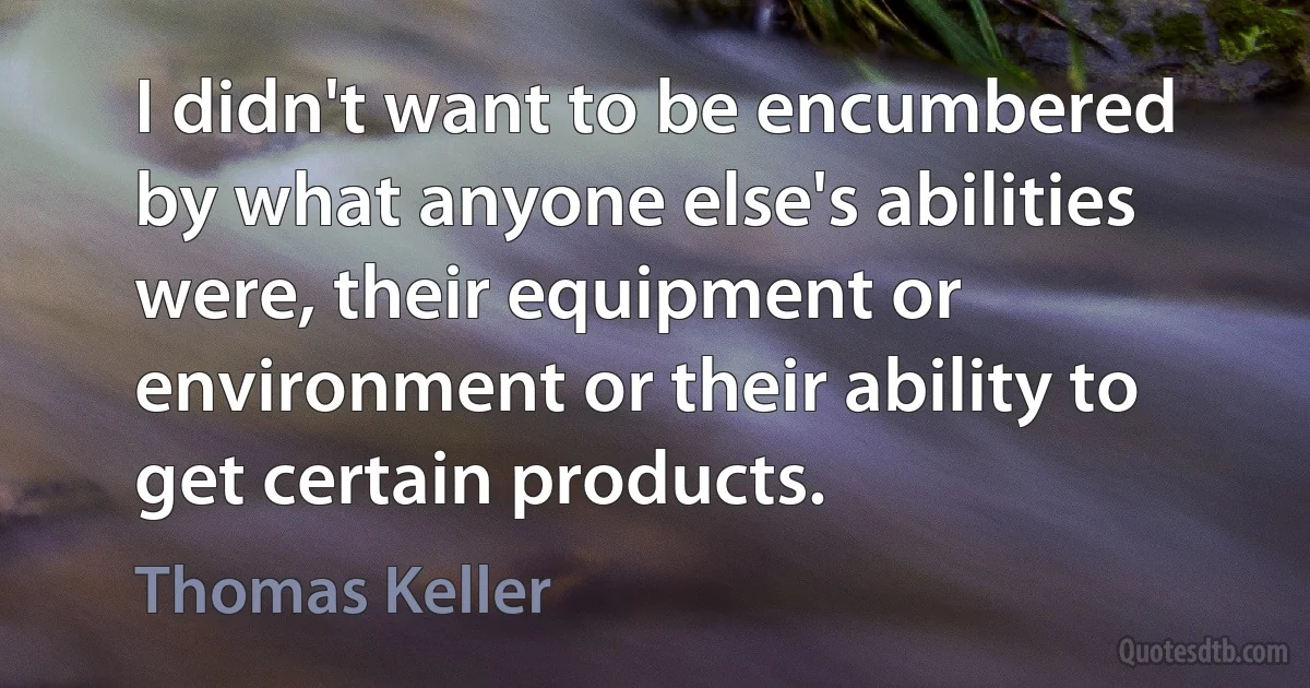 I didn't want to be encumbered by what anyone else's abilities were, their equipment or environment or their ability to get certain products. (Thomas Keller)