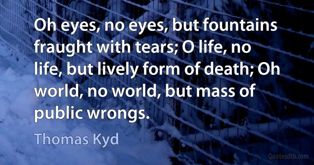 Oh eyes, no eyes, but fountains fraught with tears; O life, no life, but lively form of death; Oh world, no world, but mass of public wrongs. (Thomas Kyd)