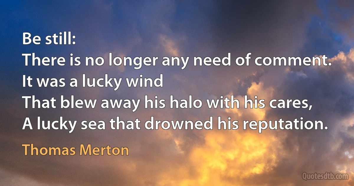 Be still:
There is no longer any need of comment.
It was a lucky wind
That blew away his halo with his cares,
A lucky sea that drowned his reputation. (Thomas Merton)