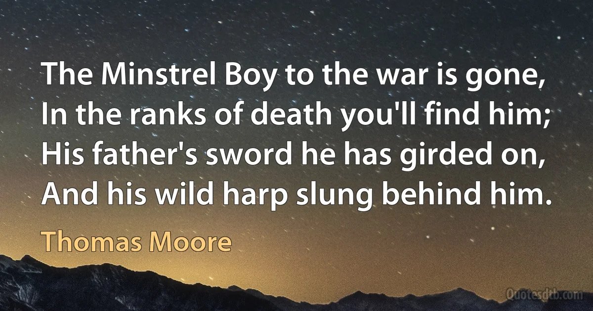 The Minstrel Boy to the war is gone,
In the ranks of death you'll find him;
His father's sword he has girded on,
And his wild harp slung behind him. (Thomas Moore)