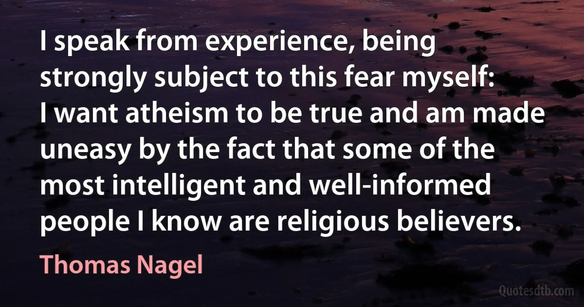 I speak from experience, being strongly subject to this fear myself: I want atheism to be true and am made uneasy by the fact that some of the most intelligent and well-informed people I know are religious believers. (Thomas Nagel)