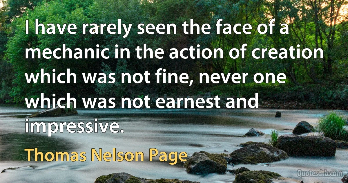 I have rarely seen the face of a mechanic in the action of creation which was not fine, never one which was not earnest and impressive. (Thomas Nelson Page)