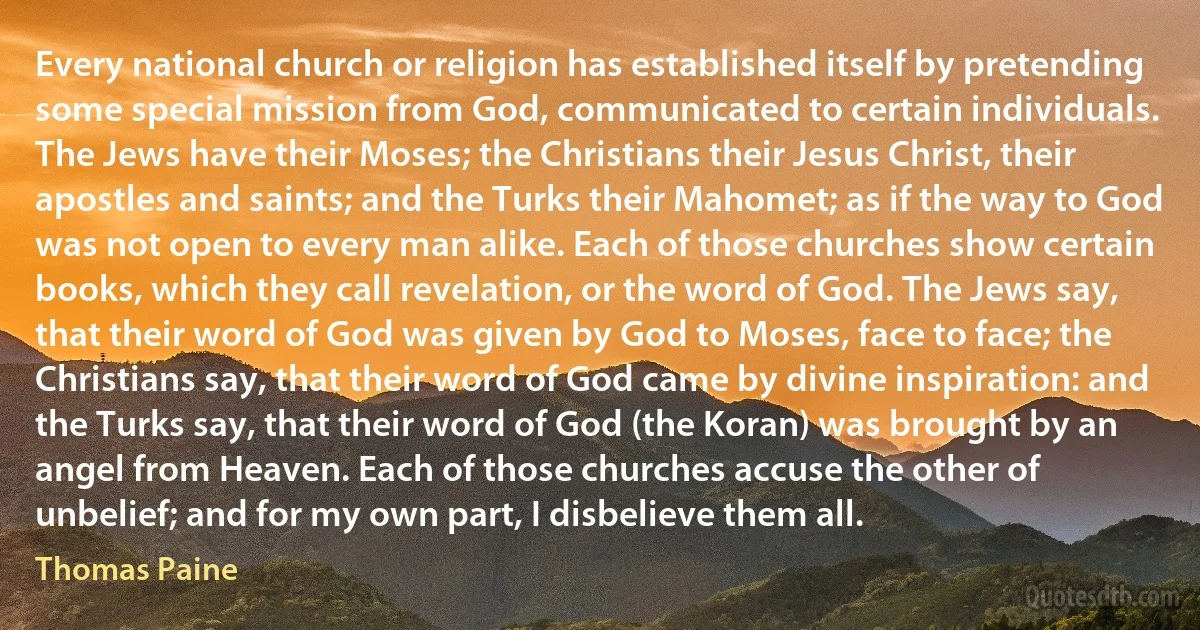 Every national church or religion has established itself by pretending some special mission from God, communicated to certain individuals. The Jews have their Moses; the Christians their Jesus Christ, their apostles and saints; and the Turks their Mahomet; as if the way to God was not open to every man alike. Each of those churches show certain books, which they call revelation, or the word of God. The Jews say, that their word of God was given by God to Moses, face to face; the Christians say, that their word of God came by divine inspiration: and the Turks say, that their word of God (the Koran) was brought by an angel from Heaven. Each of those churches accuse the other of unbelief; and for my own part, I disbelieve them all. (Thomas Paine)