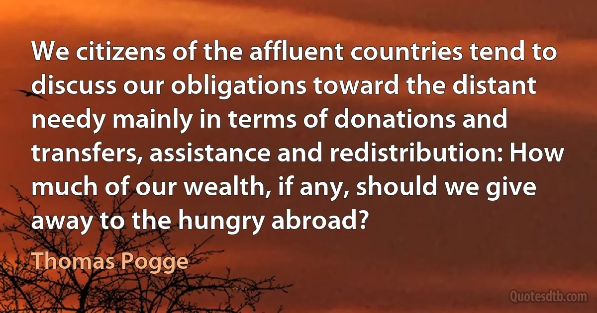 We citizens of the affluent countries tend to discuss our obligations toward the distant needy mainly in terms of donations and transfers, assistance and redistribution: How much of our wealth, if any, should we give away to the hungry abroad? (Thomas Pogge)