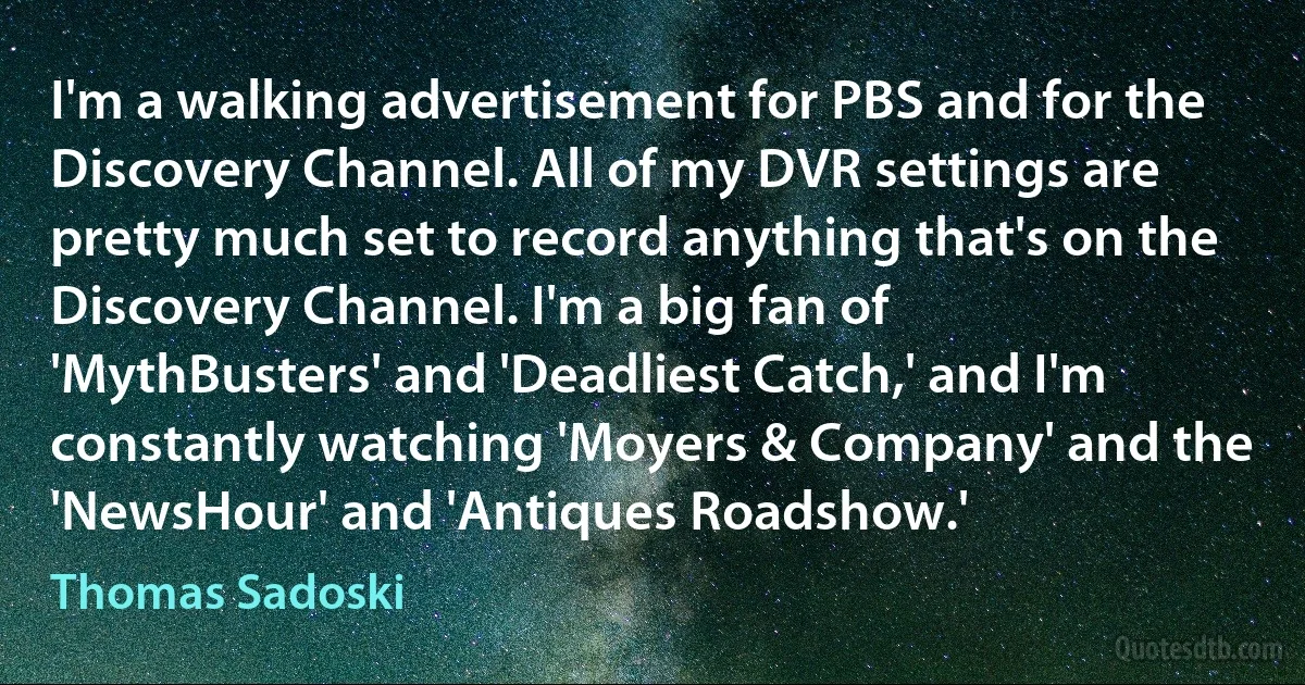 I'm a walking advertisement for PBS and for the Discovery Channel. All of my DVR settings are pretty much set to record anything that's on the Discovery Channel. I'm a big fan of 'MythBusters' and 'Deadliest Catch,' and I'm constantly watching 'Moyers & Company' and the 'NewsHour' and 'Antiques Roadshow.' (Thomas Sadoski)