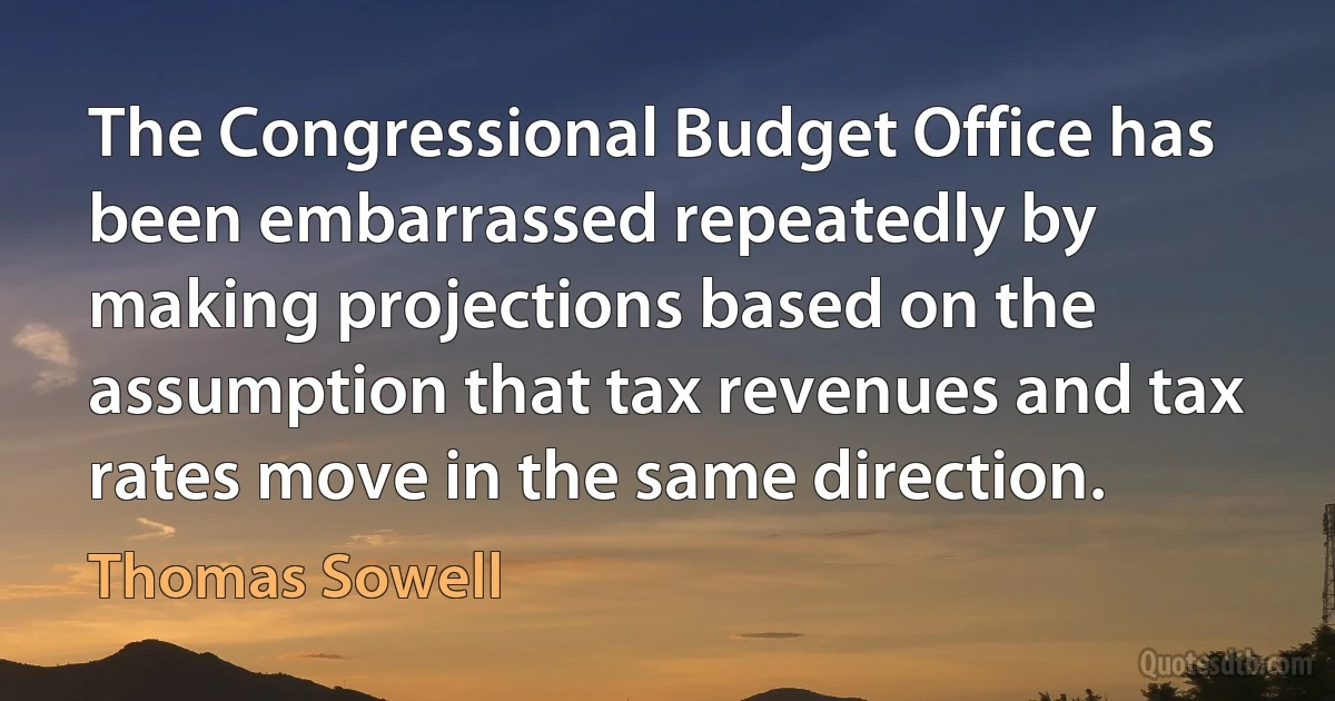 The Congressional Budget Office has been embarrassed repeatedly by making projections based on the assumption that tax revenues and tax rates move in the same direction. (Thomas Sowell)