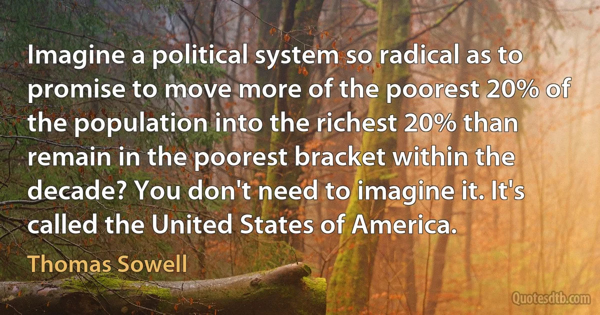 Imagine a political system so radical as to promise to move more of the poorest 20% of the population into the richest 20% than remain in the poorest bracket within the decade? You don't need to imagine it. It's called the United States of America. (Thomas Sowell)