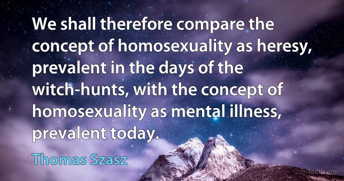 We shall therefore compare the concept of homosexuality as heresy, prevalent in the days of the witch-hunts, with the concept of homosexuality as mental illness, prevalent today. (Thomas Szasz)