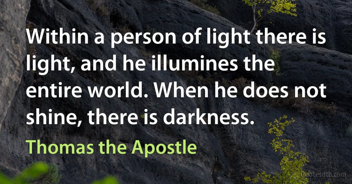 Within a person of light there is light, and he illumines the entire world. When he does not shine, there is darkness. (Thomas the Apostle)