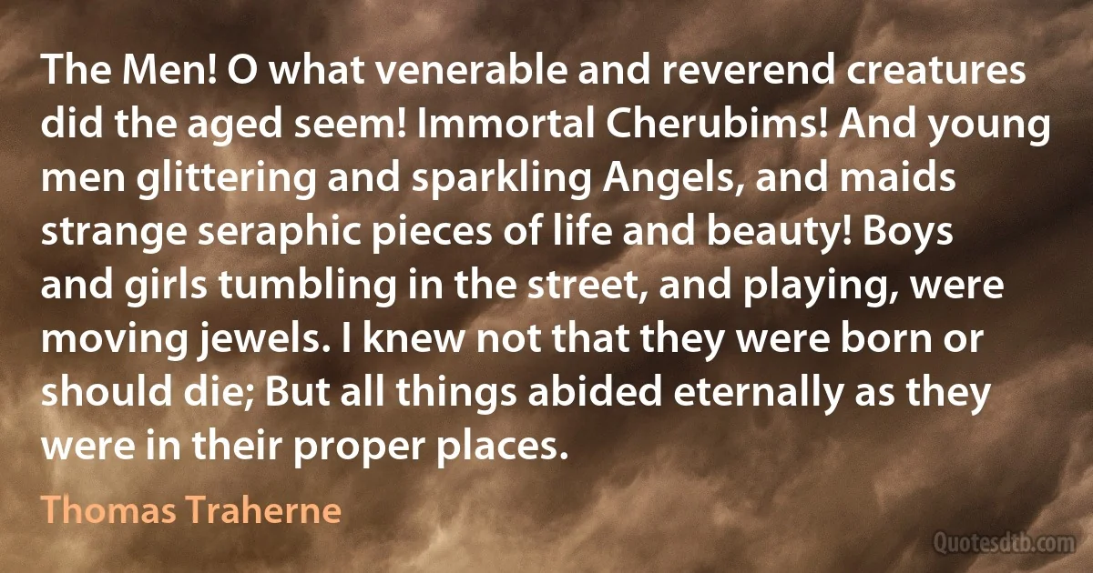 The Men! O what venerable and reverend creatures did the aged seem! Immortal Cherubims! And young men glittering and sparkling Angels, and maids strange seraphic pieces of life and beauty! Boys and girls tumbling in the street, and playing, were moving jewels. I knew not that they were born or should die; But all things abided eternally as they were in their proper places. (Thomas Traherne)