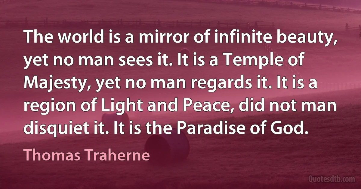 The world is a mirror of infinite beauty, yet no man sees it. It is a Temple of Majesty, yet no man regards it. It is a region of Light and Peace, did not man disquiet it. It is the Paradise of God. (Thomas Traherne)