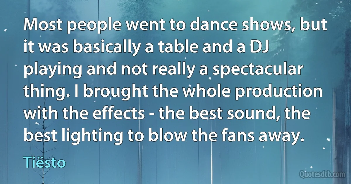 Most people went to dance shows, but it was basically a table and a DJ playing and not really a spectacular thing. I brought the whole production with the effects - the best sound, the best lighting to blow the fans away. (Tiësto)