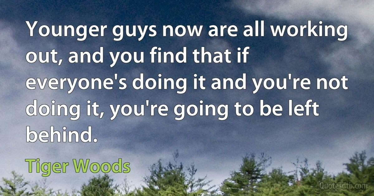 Younger guys now are all working out, and you find that if everyone's doing it and you're not doing it, you're going to be left behind. (Tiger Woods)