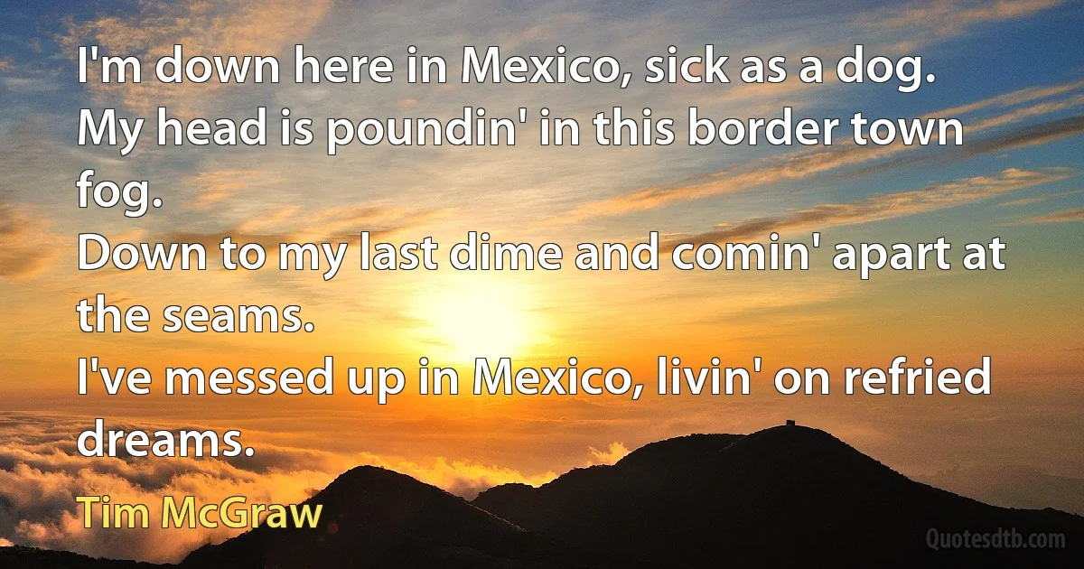 I'm down here in Mexico, sick as a dog.
My head is poundin' in this border town fog.
Down to my last dime and comin' apart at the seams.
I've messed up in Mexico, livin' on refried dreams. (Tim McGraw)