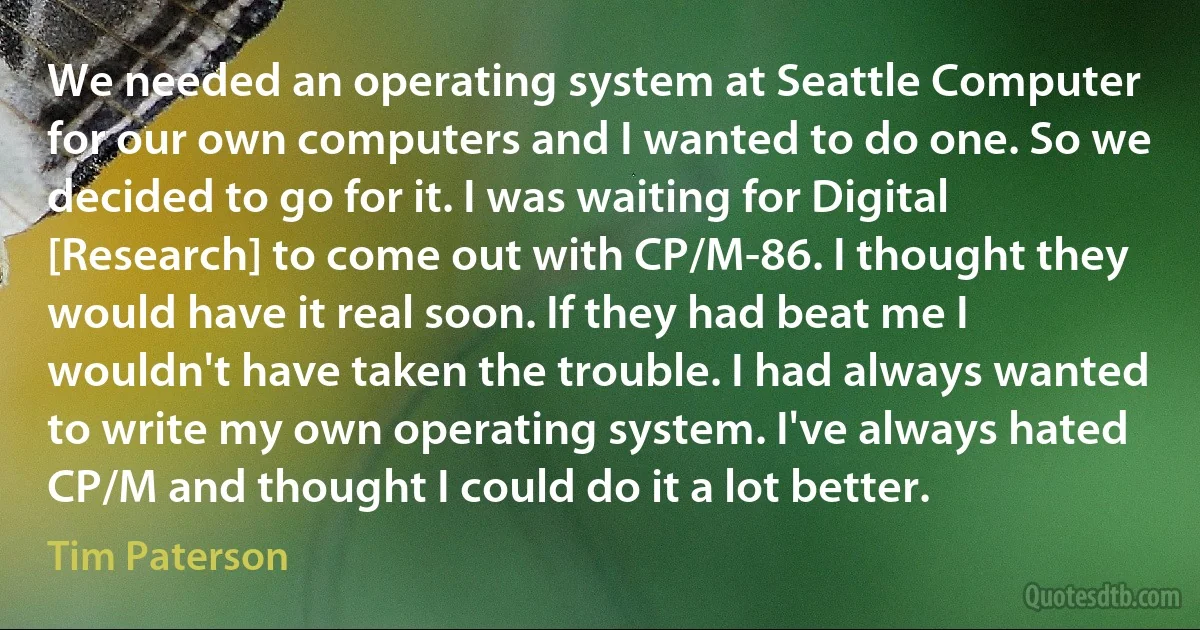 We needed an operating system at Seattle Computer for our own computers and I wanted to do one. So we decided to go for it. I was waiting for Digital [Research] to come out with CP/M-86. I thought they would have it real soon. If they had beat me I wouldn't have taken the trouble. I had always wanted to write my own operating system. I've always hated CP/M and thought I could do it a lot better. (Tim Paterson)