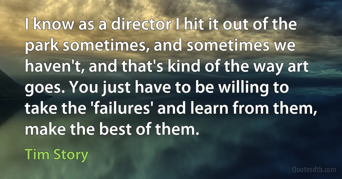 I know as a director I hit it out of the park sometimes, and sometimes we haven't, and that's kind of the way art goes. You just have to be willing to take the 'failures' and learn from them, make the best of them. (Tim Story)