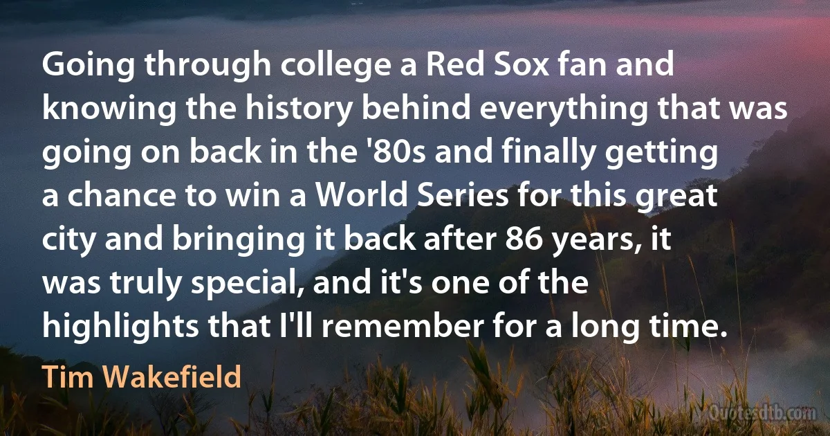 Going through college a Red Sox fan and knowing the history behind everything that was going on back in the '80s and finally getting a chance to win a World Series for this great city and bringing it back after 86 years, it was truly special, and it's one of the highlights that I'll remember for a long time. (Tim Wakefield)