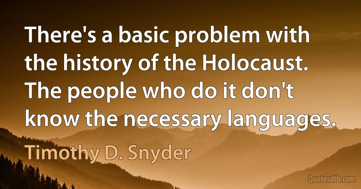 There's a basic problem with the history of the Holocaust. The people who do it don't know the necessary languages. (Timothy D. Snyder)