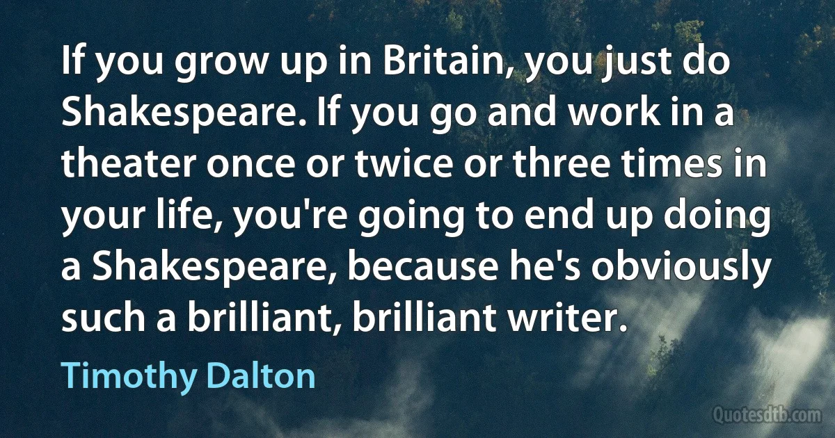 If you grow up in Britain, you just do Shakespeare. If you go and work in a theater once or twice or three times in your life, you're going to end up doing a Shakespeare, because he's obviously such a brilliant, brilliant writer. (Timothy Dalton)