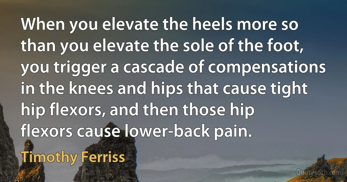 When you elevate the heels more so than you elevate the sole of the foot, you trigger a cascade of compensations in the knees and hips that cause tight hip flexors, and then those hip flexors cause lower-back pain. (Timothy Ferriss)