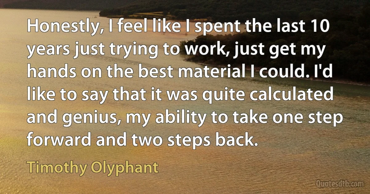 Honestly, I feel like I spent the last 10 years just trying to work, just get my hands on the best material I could. I'd like to say that it was quite calculated and genius, my ability to take one step forward and two steps back. (Timothy Olyphant)