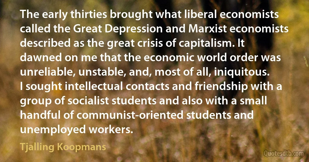 The early thirties brought what liberal economists called the Great Depression and Marxist economists described as the great crisis of capitalism. It dawned on me that the economic world order was unreliable, unstable, and, most of all, iniquitous. I sought intellectual contacts and friendship with a group of socialist students and also with a small handful of communist-oriented students and unemployed workers. (Tjalling Koopmans)