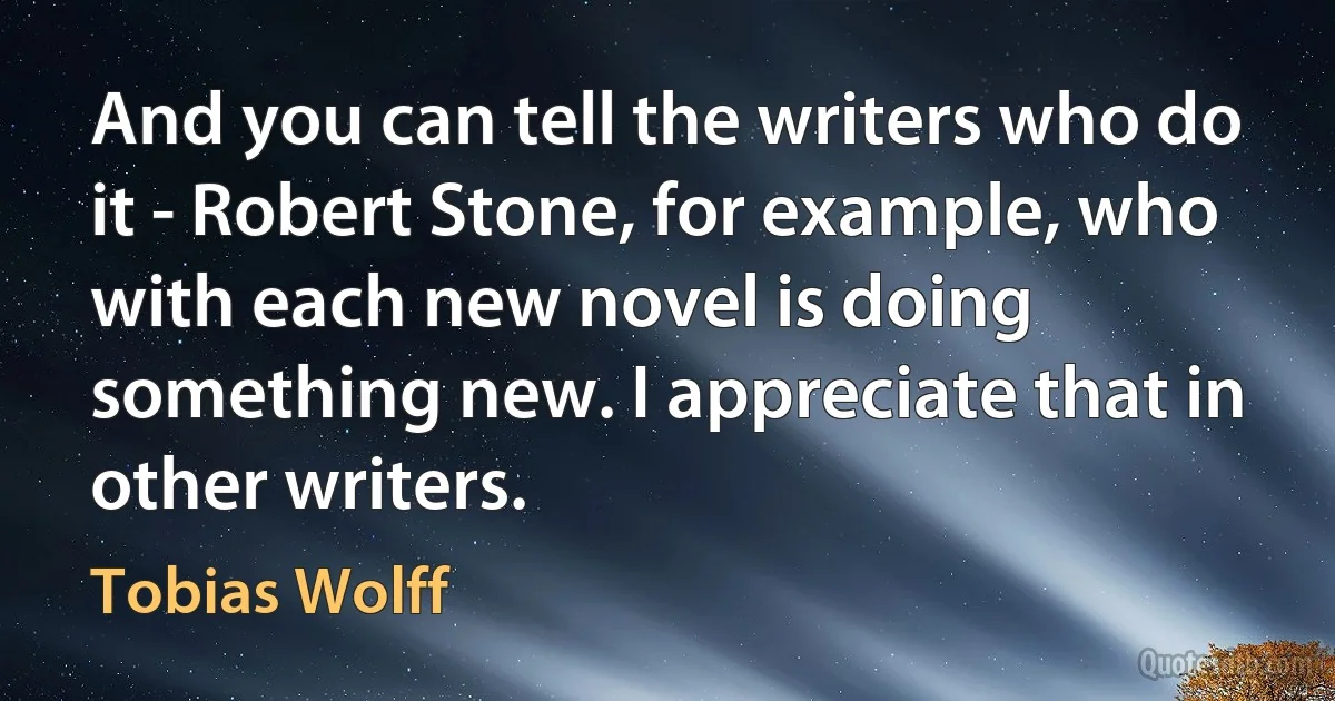 And you can tell the writers who do it - Robert Stone, for example, who with each new novel is doing something new. I appreciate that in other writers. (Tobias Wolff)