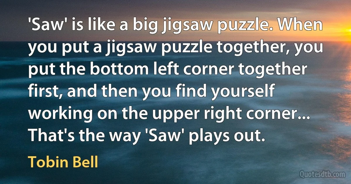 'Saw' is like a big jigsaw puzzle. When you put a jigsaw puzzle together, you put the bottom left corner together first, and then you find yourself working on the upper right corner... That's the way 'Saw' plays out. (Tobin Bell)