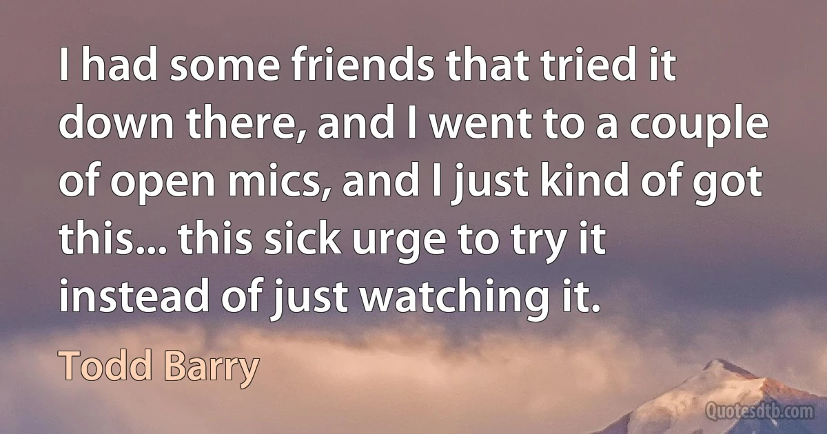 I had some friends that tried it down there, and I went to a couple of open mics, and I just kind of got this... this sick urge to try it instead of just watching it. (Todd Barry)