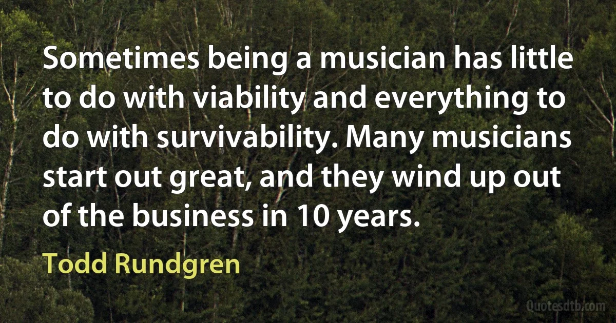 Sometimes being a musician has little to do with viability and everything to do with survivability. Many musicians start out great, and they wind up out of the business in 10 years. (Todd Rundgren)