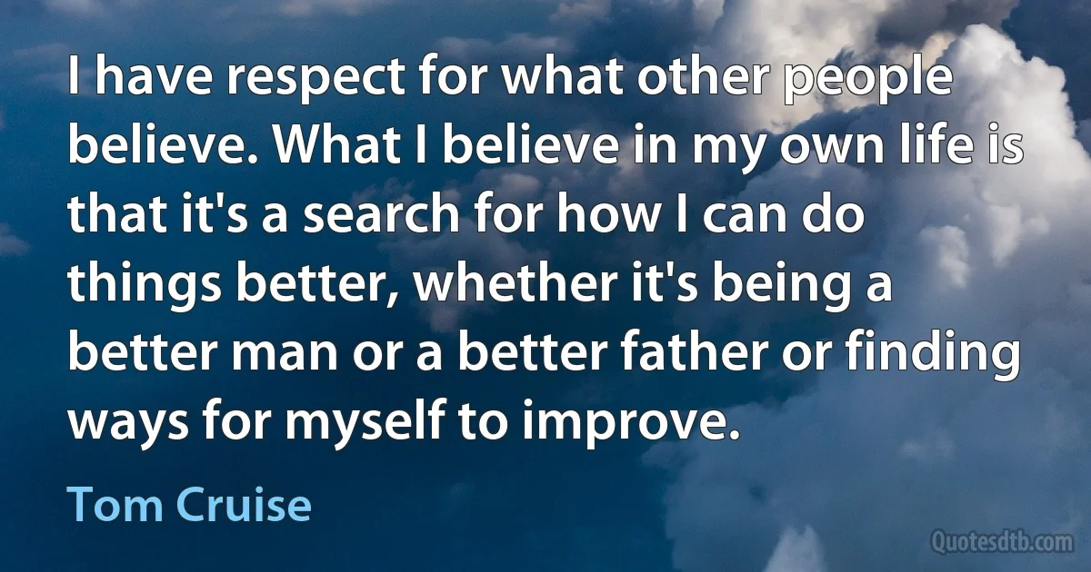 I have respect for what other people believe. What I believe in my own life is that it's a search for how I can do things better, whether it's being a better man or a better father or finding ways for myself to improve. (Tom Cruise)