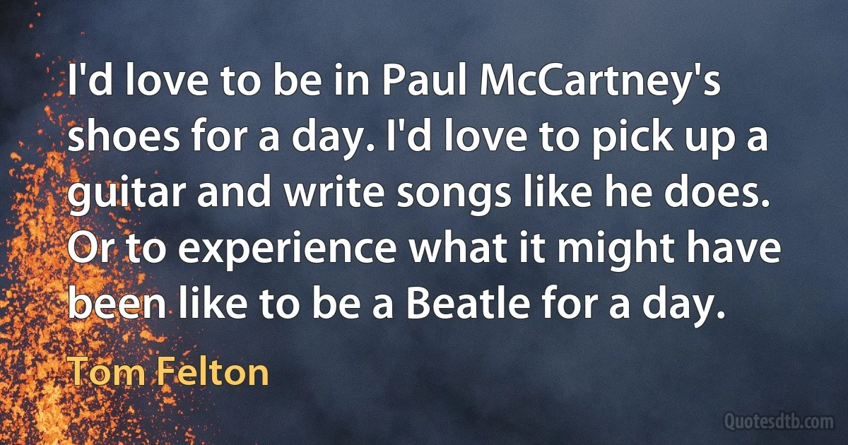 I'd love to be in Paul McCartney's shoes for a day. I'd love to pick up a guitar and write songs like he does. Or to experience what it might have been like to be a Beatle for a day. (Tom Felton)