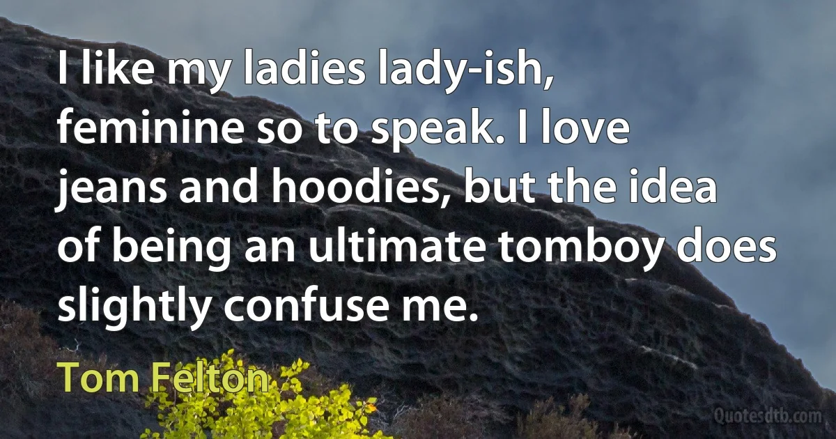 I like my ladies lady-ish, feminine so to speak. I love jeans and hoodies, but the idea of being an ultimate tomboy does slightly confuse me. (Tom Felton)