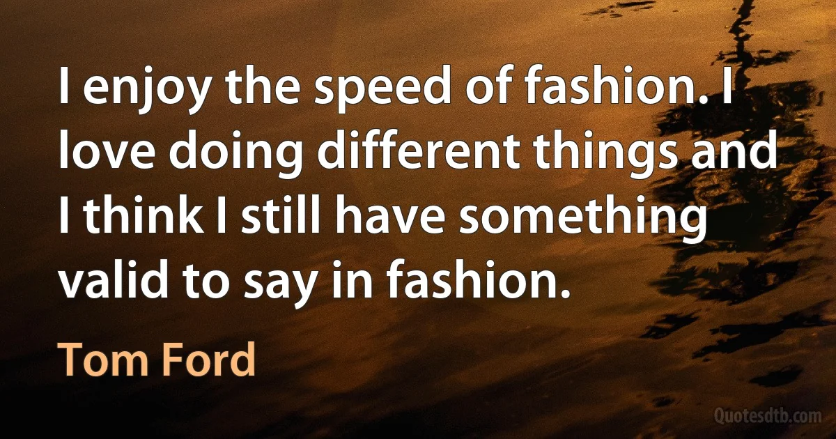 I enjoy the speed of fashion. I love doing different things and I think I still have something valid to say in fashion. (Tom Ford)