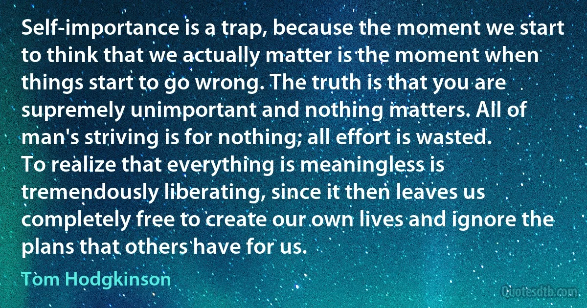 Self-importance is a trap, because the moment we start to think that we actually matter is the moment when things start to go wrong. The truth is that you are supremely unimportant and nothing matters. All of man's striving is for nothing; all effort is wasted. To realize that everything is meaningless is tremendously liberating, since it then leaves us completely free to create our own lives and ignore the plans that others have for us. (Tom Hodgkinson)