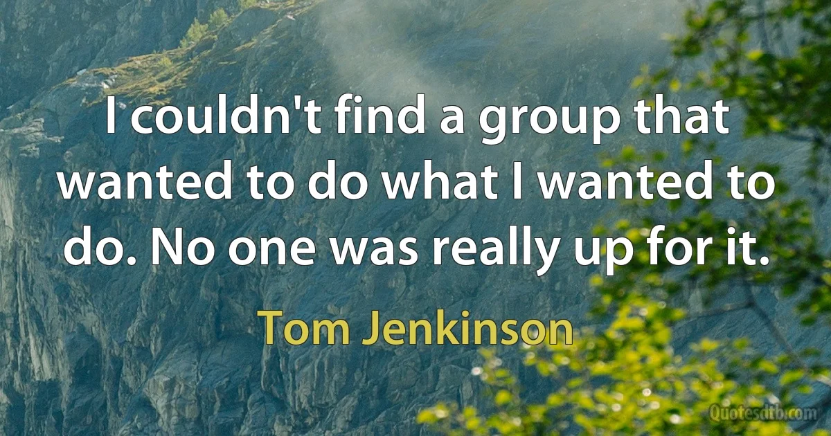 I couldn't find a group that wanted to do what I wanted to do. No one was really up for it. (Tom Jenkinson)