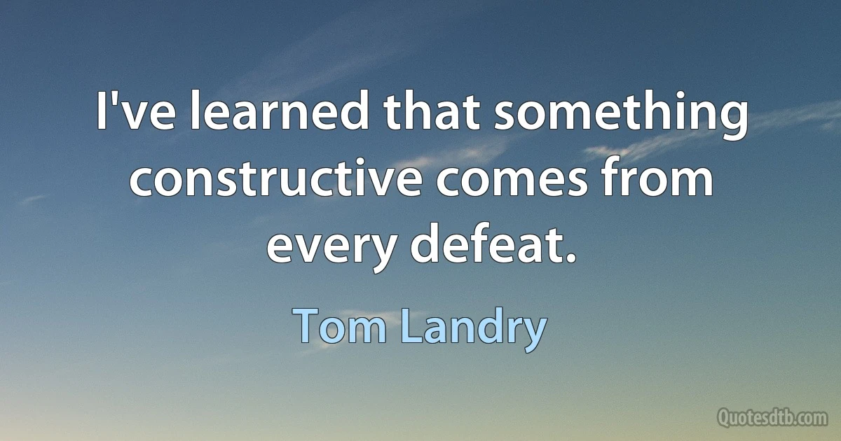 I've learned that something constructive comes from every defeat. (Tom Landry)